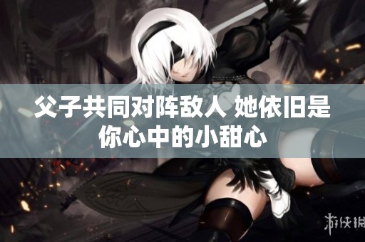 父子共同对阵敌人 她依旧是你心中的小甜心