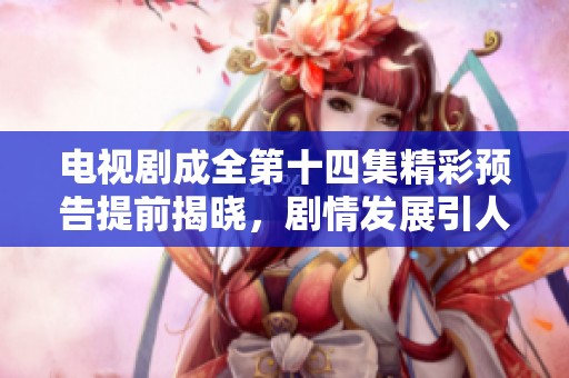 电视剧成全第十四集精彩预告提前揭晓，剧情发展引人期待
