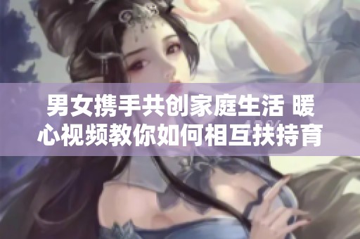 男女携手共创家庭生活 暖心视频教你如何相互扶持育儿