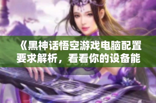 《黑神话悟空游戏电脑配置要求解析，看看你的设备能否畅玩》