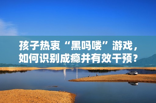 孩子热衷“黑吗喽”游戏，如何识别成瘾并有效干预？
