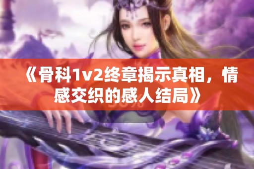 《骨科1v2终章揭示真相，情感交织的感人结局》