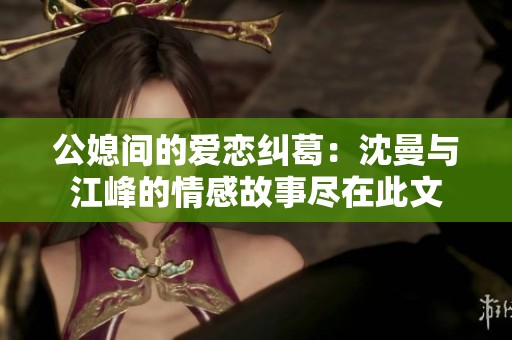 公媳间的爱恋纠葛：沈曼与江峰的情感故事尽在此文