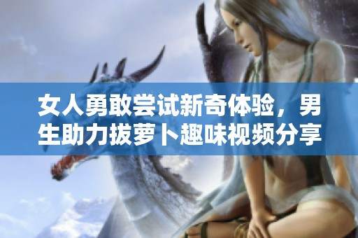 女人勇敢尝试新奇体验，男生助力拔萝卜趣味视频分享