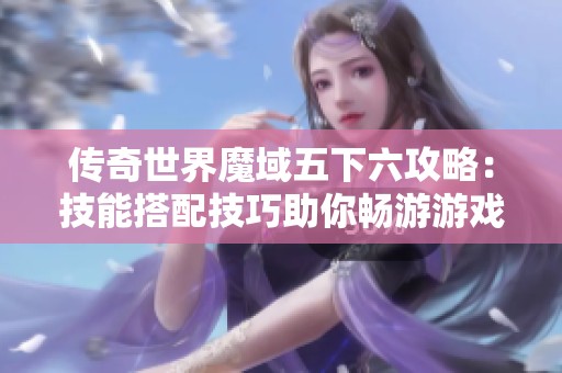 传奇世界魔域五下六攻略：技能搭配技巧助你畅游游戏世界