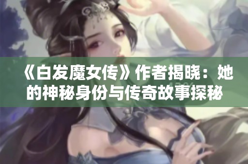 《白发魔女传》作者揭晓：她的神秘身份与传奇故事探秘