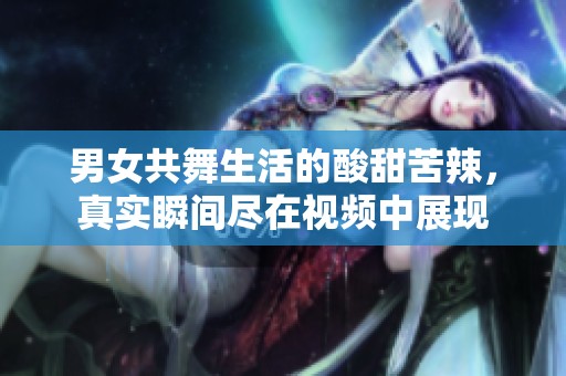 男女共舞生活的酸甜苦辣，真实瞬间尽在视频中展现
