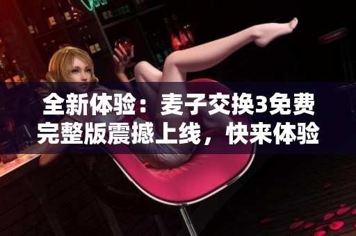 全新体验：麦子交换3免费完整版震撼上线，快来体验吧！
