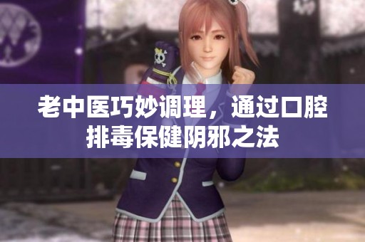 老中医巧妙调理，通过口腔排毒保健阴邪之法