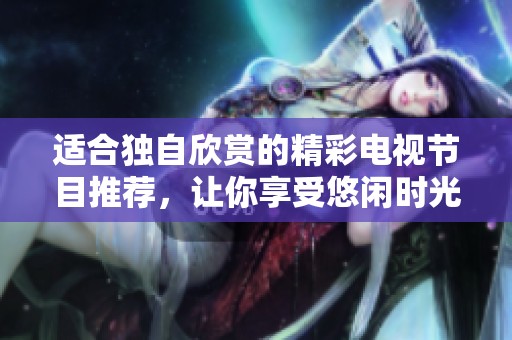 适合独自欣赏的精彩电视节目推荐，让你享受悠闲时光