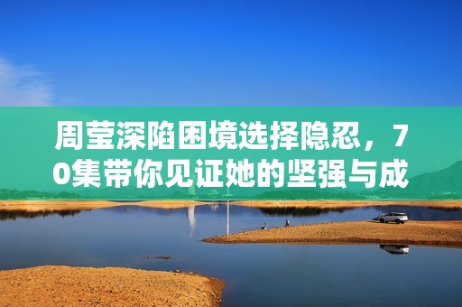 周莹深陷困境选择隐忍，70集带你见证她的坚强与成长