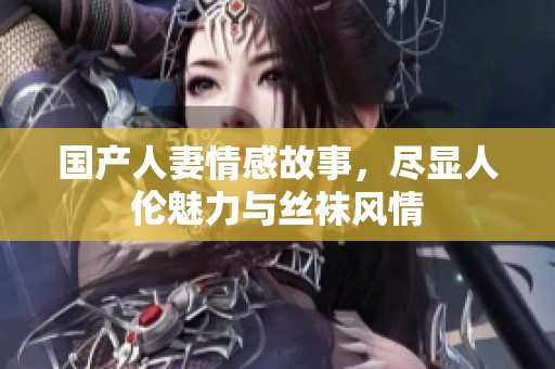 国产人妻情感故事，尽显人伦魅力与丝袜风情