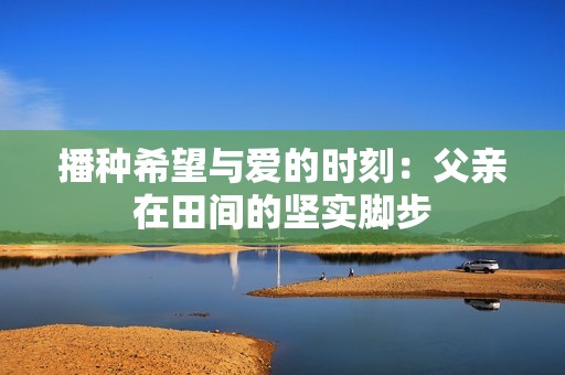 播种希望与爱的时刻：父亲在田间的坚实脚步