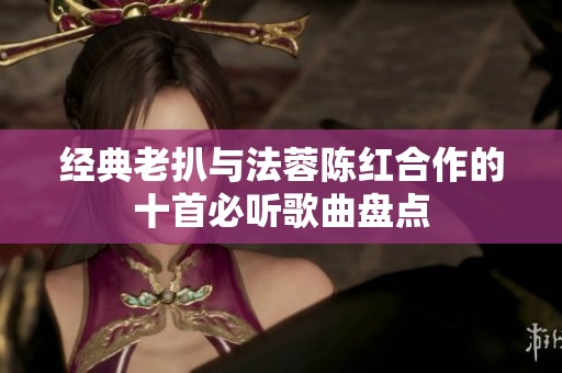 经典老扒与法蓉陈红合作的十首必听歌曲盘点