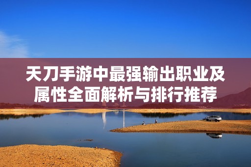 天刀手游中最强输出职业及属性全面解析与排行推荐