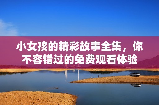小女孩的精彩故事全集，你不容错过的免费观看体验