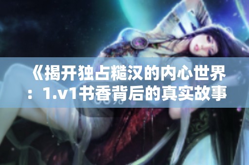 《揭开独占糙汉的内心世界：1.v1书香背后的真实故事》