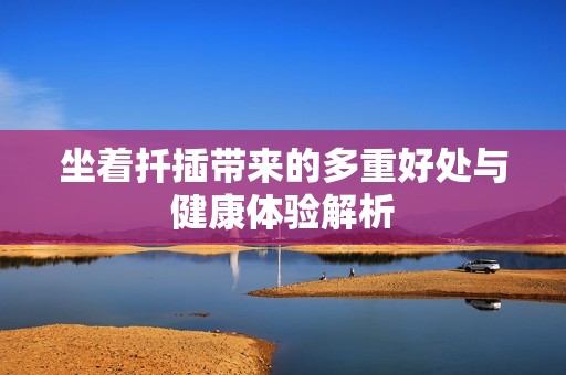 坐着扦插带来的多重好处与健康体验解析