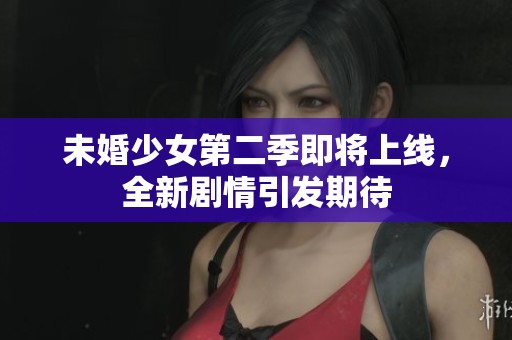 未婚少女第二季即将上线，全新剧情引发期待