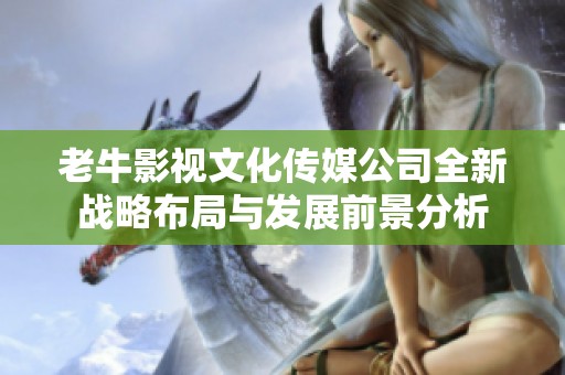 老牛影视文化传媒公司全新战略布局与发展前景分析