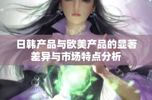 日韩产品与欧美产品的显著差异与市场特点分析