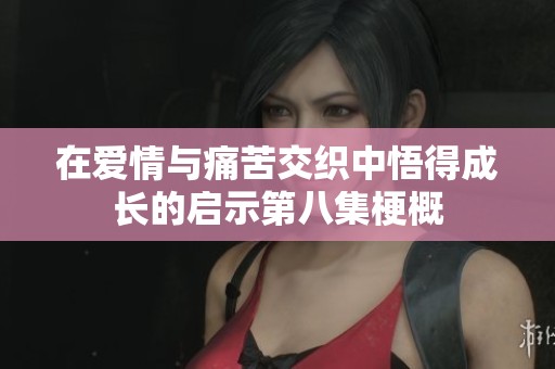 在爱情与痛苦交织中悟得成长的启示第八集梗概