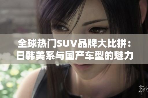 全球热门SUV品牌大比拼：日韩美系与国产车型的魅力特征解析