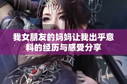 我女朋友的妈妈让我出乎意料的经历与感受分享
