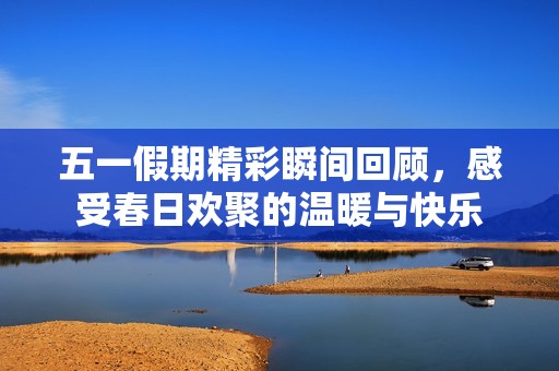 五一假期精彩瞬间回顾，感受春日欢聚的温暖与快乐