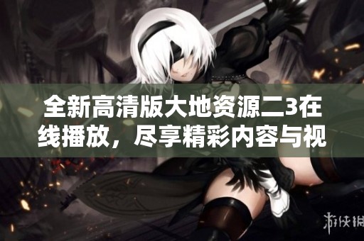 全新高清版大地资源二3在线播放，尽享精彩内容与视觉盛宴