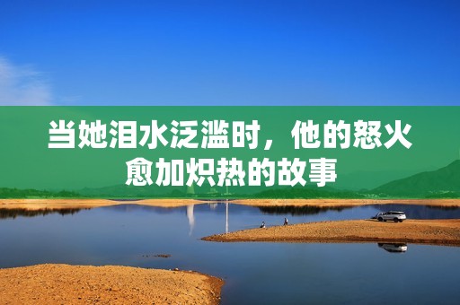 当她泪水泛滥时，他的怒火愈加炽热的故事