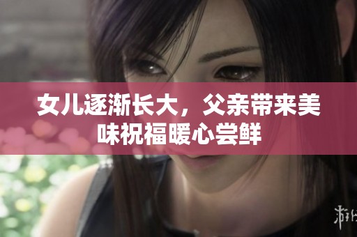 女儿逐渐长大，父亲带来美味祝福暖心尝鲜