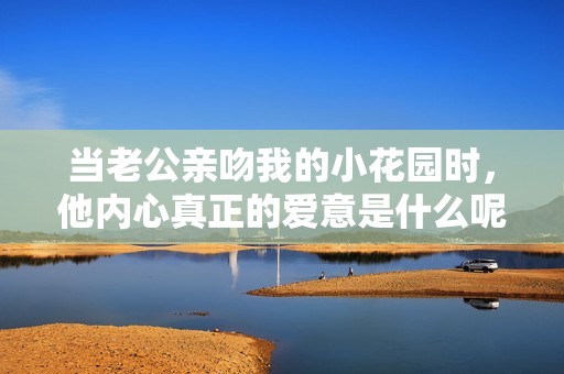 当老公亲吻我的小花园时，他内心真正的爱意是什么呢