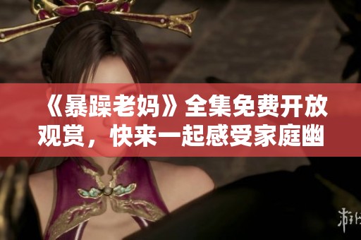 《暴躁老妈》全集免费开放观赏，快来一起感受家庭幽默与温情！