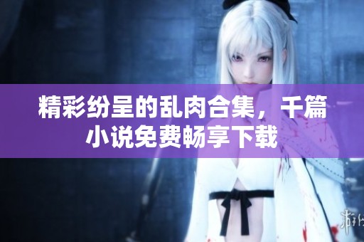 精彩纷呈的乱肉合集，千篇小说免费畅享下载