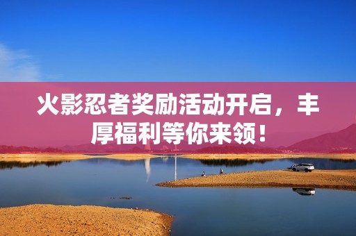 火影忍者奖励活动开启，丰厚福利等你来领！
