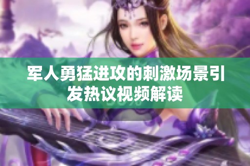 军人勇猛进攻的刺激场景引发热议视频解读