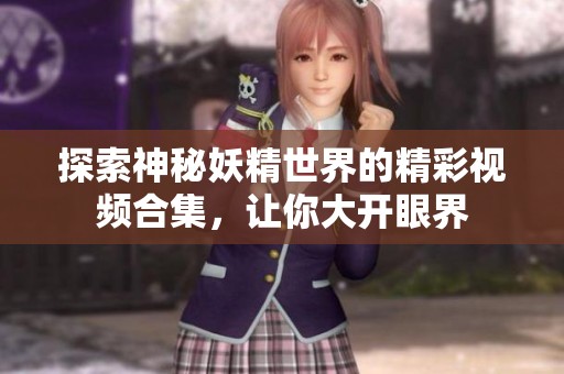 探索神秘妖精世界的精彩视频合集，让你大开眼界