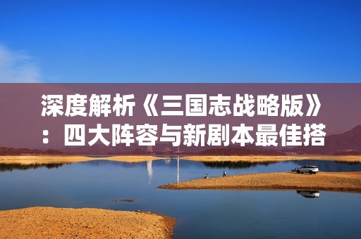 深度解析《三国志战略版》：四大阵容与新剧本最佳搭配攻略