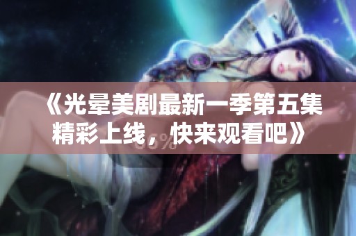 《光晕美剧最新一季第五集精彩上线，快来观看吧》