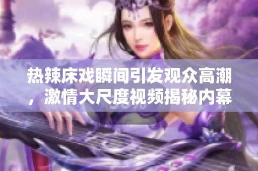 热辣床戏瞬间引发观众高潮，激情大尺度视频揭秘内幕