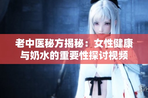 老中医秘方揭秘：女性健康与奶水的重要性探讨视频