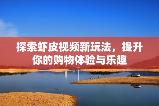 探索虾皮视频新玩法，提升你的购物体验与乐趣