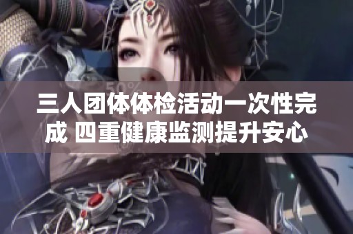 三人团体体检活动一次性完成 四重健康监测提升安心指数