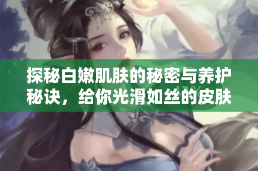 探秘白嫩肌肤的秘密与养护秘诀，给你光滑如丝的皮肤体验