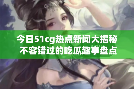 今日51cg热点新闻大揭秘 不容错过的吃瓜趣事盘点