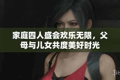 家庭四人盛会欢乐无限，父母与儿女共度美好时光