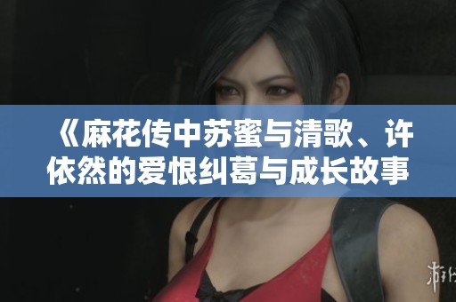 《麻花传中苏蜜与清歌、许依然的爱恨纠葛与成长故事》