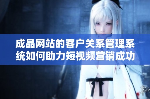 成品网站的客户关系管理系统如何助力短视频营销成功