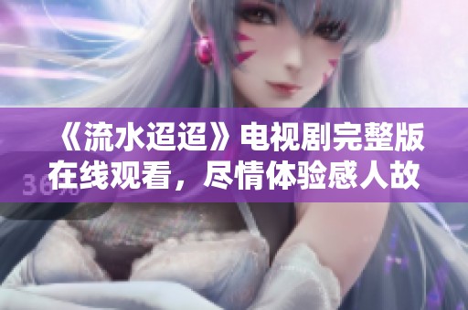 《流水迢迢》电视剧完整版在线观看，尽情体验感人故事与动人情感